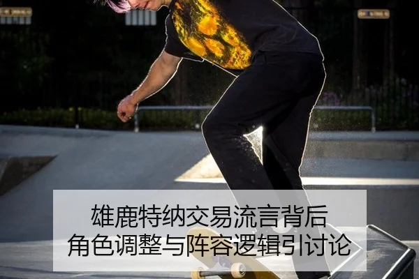 雄鹿特纳交易流言背后 角色调整与阵容逻辑引讨论